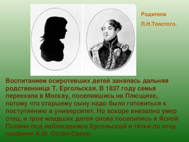 Родители Л.Н.Толстого. Воспитанием осиротевших детей занялась дальняя родственница Т. Ергольская. В 1837 году семья переехала в Москву, поселившись на Плющихе, потому что старшему сыну надо было готовиться к поступлению в университет. Но вскоре внезапно умер отец, и трое младших детей снова поселились в Ясной Поляне под наблюдением Ергольской и тётки по отцу графини А.М. Остен-Сакен. 