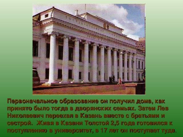 Первоначальное образование он получил дома, как принято было тогда в дворянских семьях. Затем Лев Николаевич переехал в Казань вместе с братьями и сестрой. Живя в Казани Толстой 2,5 года готовился к поступлению в университет, в 17 лет он поступает туда . 