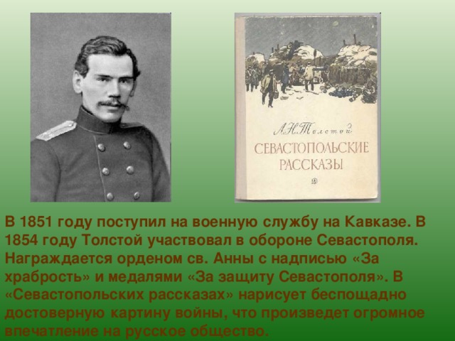 В 1851 году поступил на военную службу на Кавказе. В 1854 году Толстой участвовал в обороне Севастополя. Награждается орденом св. Анны с надписью «За храбрость» и медалями «За защиту Севастополя». В «Севастопольских рассказах» нарисует беспощадно достоверную картину войны, что произведет огромное впечатление на русское общество. 