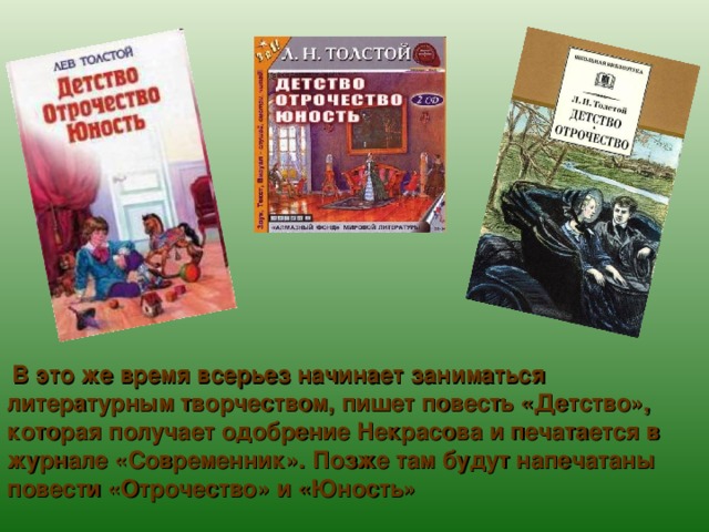 В это же время всерьез начинает заниматься литературным творчеством, пишет повесть «Детство», которая получает одобрение Некрасова и печатается в журнале «Современник». Позже там будут напечатаны повести «Отрочество» и «Юность» 