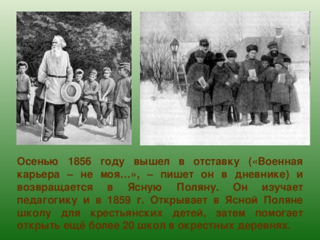 Осенью 1856 году вышел в отставку («Военная карьера – не моя…», – пишет он в дневнике) и возвращается в Ясную Поляну. Он изучает педагогику и в 1859 г. Открывает в Ясной Поляне школу для крестьянских детей, затем помогает открыть ещё более 20 школ в окрестных деревнях. 