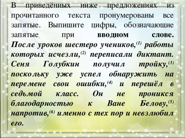 В приведённых ниже предложениях из прочитанного текста пронумерованы все запятые. Выпишите цифры, обозначающие запятые при вводном слове.  После уроков шестеро учеников, (1) работы которых исчезли, (2) переписали диктант. Сеня Голубкин получил тройку, (3) поскольку уже успел обнаружить на перемене свои ошибки, (4) и перешёл в седьмой класс. Он не проникся благодарностью к Ване Белову, (5) напротив, (6) именно с тех пор и невзлюбил его.   