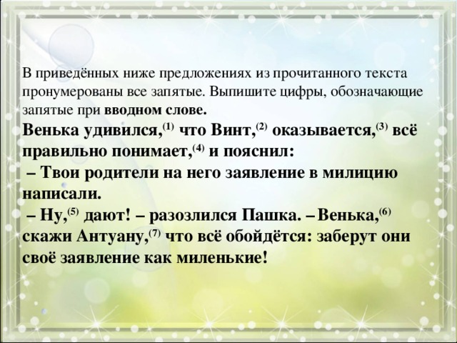 В приведённых ниже предложениях из прочитанного текста пронумерованы все запятые. Выпишите цифры, обозначающие запятые при вводном слове.  Венька удивился, (1) что Винт, (2) оказывается, (3) всё правильно понимает, (4) и пояснил:   – Твои родители на него заявление в милицию написали.   – Ну, (5) дают! – разозлился Пашка. –   Венька, (6) скажи Антуану, (7) что всё обойдётся: заберут они своё заявление как миленькие!   