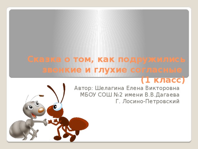 Сказка о том, как подружились звонкие и глухие согласные       (1 класс) Автор: Шелагина Елена Викторовна МБОУ СОШ №2 имени В.В.Дагаева Г. Лосино-Петровский 