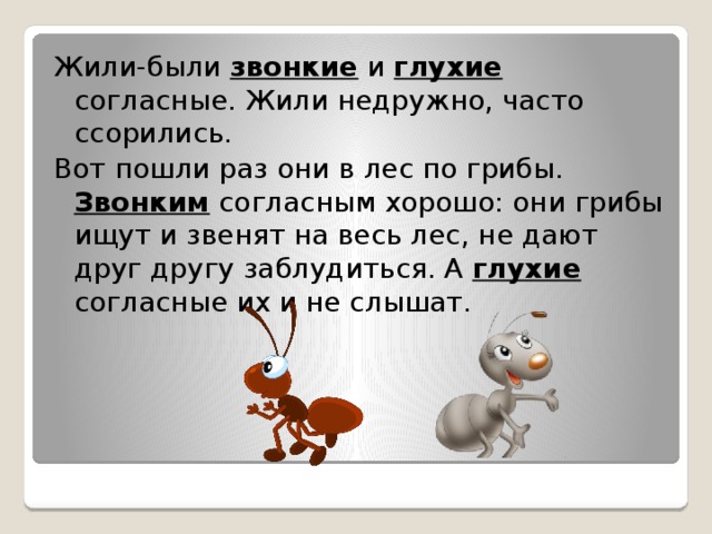 Жили-были звонкие и глухие согласные. Жили недружно, часто ссорились. Вот пошли раз они в лес по грибы. Звонким согласным хорошо: они грибы ищут и звенят на весь лес, не дают друг другу заблудиться. А глухие согласные их и не слышат. 