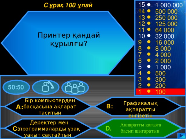 15 Сұрақ 100 ұпай 1 000 000 14 500 000 13 250 000 12 125 000 11 64 000 Принтер қандай құрылғы? 10 32 000 9 16 000 8 8 000 7 4 000 6 2 000 5 1 000 4 500 3 300 2 200 50:50 1 100 Бір компьютерден басқасына ақпарат таситын Графикалық ақпаратты енгізетін B: A: Деректер мен программаларды ұзақ уақыт сақтайтын. Ақпаратты қағазға басып шығаратын D.  C: 