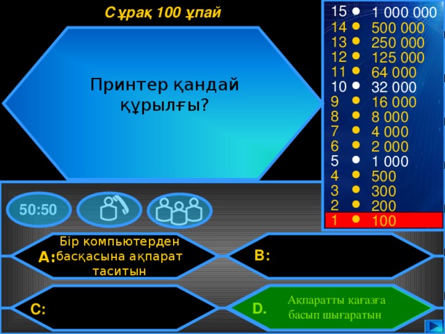 15 Сұрақ 100 ұпай 1 000 000 14 500 000 13 250 000 12 125 000 11 64 000 Принтер қандай құрылғы? 10 32 000 9 16 000 8 8 000 7 4 000 6 2 000 5 1 000 4 500 3 300 2 200 50:50 1 100 Бір компьютерден басқасына ақпарат таситын B: A: Ақпаратты қағазға басып шығаратын D.  C: 