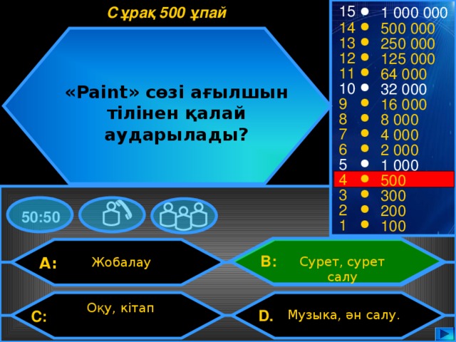 15 Сұрақ 500 ұпай 1 000 000 14 500 000 13 250 000 12 125 000 11 64 000 10 32 000 «Paint» сөзі ағылшын тілінен қалай аударылады? 9 16 000 8 8 000 7 4 000 6 2 000 5 1 000 4 500 3 300 2 200 50:50 1 100 B: A: Сурет, сурет салу Жобалау Оқу, кітап D.  Музыка, ән салу. C: 