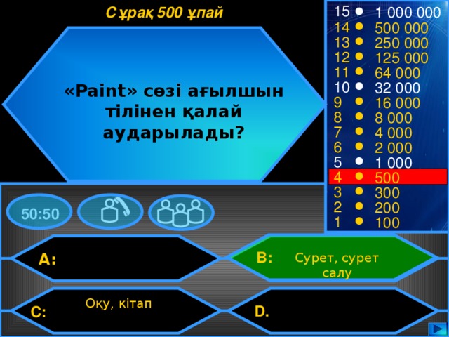 15 Сұрақ 500 ұпай 1 000 000 14 500 000 13 250 000 12 125 000 11 64 000 10 32 000 «Paint» сөзі ағылшын тілінен қалай аударылады? 9 16 000 8 8 000 7 4 000 6 2 000 5 1 000 4 500 3 300 2 200 50:50 1 100 B: A: Сурет, сурет салу Оқу, кітап D.  C: 