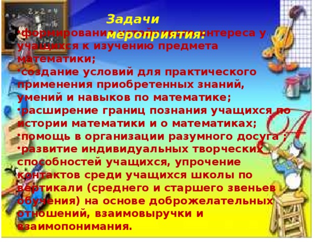 Задачи мероприятия:  формирование устойчивого интереса у учащихся к изучению предмета математики; создание условий для практического применения приобретенных знаний, умений и навыков по математике; расширение границ познания учащихся по истории математики и о математиках; помощь в организации разумного досуга ; развитие индивидуальных творческих способностей учащихся, упрочение контактов среди учащихся школы по вертикали (среднего и старшего звеньев обучения) на основе доброжелательных отношений, взаимовыручки и взаимопонимания. 