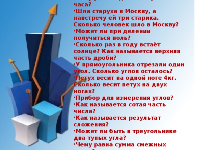 Наименьшее, натуральное число. Как найти неизвестный делитель? Чему равна одна четвёртая часть часа? Шла старуха в Москву, а навстречу ей три старика. Сколько человек шло в Москву? Может ли при делении получиться ноль? Сколько раз в году встаёт солнце? Как называется верхняя часть дроби? У прямоугольника отрезали один угол. Сколько углов осталось? Петух весит на одной ноге 4кг. Сколько весит петух на двух ногах? Прибор для измерения углов? Как называется сотая часть числа? Как называется результат сложения? Может ли быть в треугольнике два тупых угла? Чему равна сумма смежных углов? Почему в поезде стоп-кран красного цвета, а в самолёте синего? 