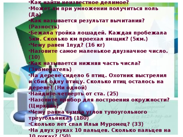 Назовите формулу площади прямоугольника со сторонами а и в.  Как найти неизвестное делимое? Может ли при умножении получиться ноль (Да) Как называется результат вычитания? (Разность) Бежала тройка лошадей. Каждая пробежала 5км. Сколько км проехал ямщик? (5км.) Чему равен 1пуд? (16 кг) Назовите самое маленькое двузначное число. (10) Как называется нижняя часть числа? (Знаменатель) На дереве сидело 6 птиц. Охотник выстрелил и сбил одну птицу. Сколько птиц осталось на дереве? (Ни одной) Найдите четверть от ста. (25) Назовите прибор для построения окружности? (Циркуль) Чему равна сумма углов тупоугольного треугольника? (180) Сколько лет спал Илья Муромец? (33) На двух руках 10 пальцев. Сколько пальцев на 10 руках? (50) Третий месяц летних каникул? (Август) 