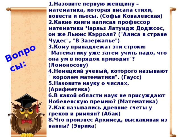 1.Назовите первую женщину – математика, которая писала стихи, повести и пьесы. (Софья Ковалевская) 2.Какие книги написал профессор математики Чарльз Латуидж Доджсос, он же Льюис Кэрролл? (