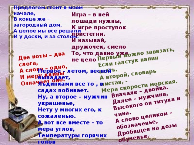 Первый можно завязать, Если галстук папин взять. Две ноты – два слога, А слово – одно, А второй, словарь листая, - И меру длины Мера скорости морская.  Вначале – двойка. Далее – мужчина, Высокого он титула и чина. Означает оно.  А слово целиком – обозначенье, Дробящее на дозы обученье. Предлогом стоит в моем начале, В конце же – загородный дом. А целое мы все решали И у доски, и за столом.  Игра – в ней лошади нужны, К игре проступок пристегни. И называй, дружочек, смело То, что давно уже не цело  Первое – летом, весной выпадает, Льдинками все то , в садах побивает. Ну, а второе – мужчин украшенье, Нету у многих его, к сожаленью. А вот все вместе – то мера углов, Температуры горячих голов  