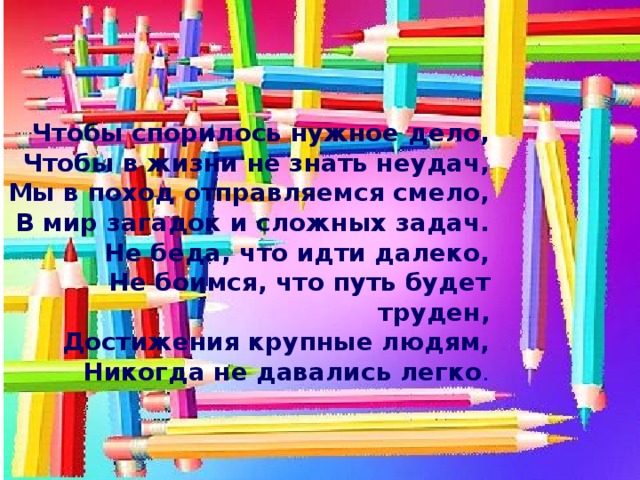 Чтобы спорилось нужное дело,  Чтобы в жизни не знать неудач,  Мы в поход отправляемся смело,  В мир загадок и сложных задач.  Не беда, что идти далеко,  Не боимся, что путь будет труден,  Достижения крупные людям,  Никогда не давались легко .  