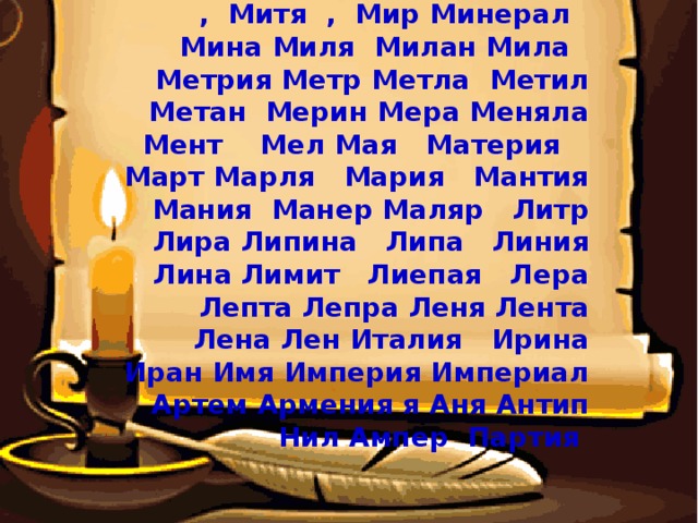 Непал, Немая , Налим, Налет , Митя , Мир Минерал Мина Миля Милан Мила Метрия Метр Метла Метил Метан Мерин Мера Меняла Мент Мел Мая Материя Март Марля Мария Мантия Мания Манер Маляр Литр Лира Липина Липа Линия Лина Лимит Лиепая Лера Лепта Лепра Леня Лента Лена Лен Италия Ирина Иран Имя Империя Империал Артем Армения я Аня Антип Нил Ампер Партия 