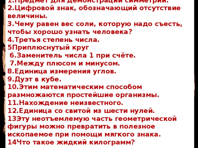 Вопросы: 1.Предмет для демонстрации симметрии. 2.Цифровой знак, обозначающий отсутствие величины. 3.Чему равен вес соли, которую надо съесть, чтобы хорошо узнать человека? 4.Третья степень числа. 5Приплюснутый круг  6.Заменитель числа 1 при счёте.  7.Между плюсом и минусом. 8.Единица измерения углов. 9.Дуэт в кубе. 10.Этим математическим способом размножаются простейшие организмы. 11.Нахождение неизвестного. 12.Единица со свитой из шести нулей. 13Эту неотъемлемую часть геометрической фигуры можно превратить в полезное ископаемое при помощи мягкого знака. 14Что такое жидкий килограмм? 