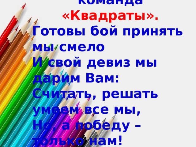 Вас приветствует команда «Квадраты». Готовы бой принять мы смело И свой девиз мы дарим Вам: Считать, решать умеем все мы, Но, а победу – только нам! 