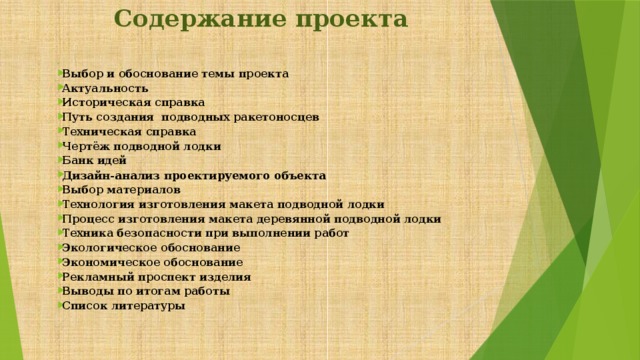 Содержание проекта   Выбор и обоснование темы проекта Актуальность Историческая справка Путь создания подводных ракетоносцев Техническая справка Чертёж подводной лодки Банк идей Дизайн-анализ проектируемого объекта Выбор материалов Технология изготовления макета подводной лодки Процесс изготовления макета деревянной подводной лодки Техника безопасности при выполнении работ Экологическое обоснование Экономическое обоснование Рекламный проспект изделия Выводы по итогам работы Список литературы  