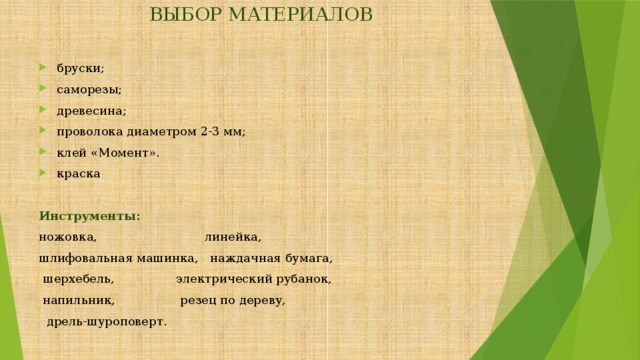 ВЫБОР МАТЕРИАЛОВ   бруски; саморезы; древесина; проволока диаметром 2-3 мм; клей «Момент». краска  Инструменты:  ножовка, линейка, шлифовальная машинка, наждачная бумага,  шерхебель, электрический рубанок,  напильник, резец по дереву,  дрель-шуроповерт. 
