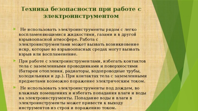  Техника безопасности при работе с электроинструментом  Не использовать электроинструменты рядом с легко воспламеняющимися жидкостями, газами и в другой взрывоопасной атмосфере. Работа с электроинструментами может вызвать возникновение искр, которые во взрывоопасных средах могут вызвать взрыв или воспламенение. При работе с электроинструментами, избегать контактов тела с заземленными проводниками и поверхностями (батареи отопления, радиаторы, водопроводные трубы, холодильники и др.). При контактах тела с заземленными предметами возможно поражение электрическим током.  Не использовать электроинструменты под дождем, во влажных помещениях и избегать попадания влаги и воды на электроинструменты. Попадание воды и влаги в электроинструменты может привести к выходу инструментов из строя и поражению током. 