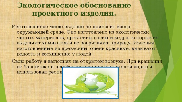 Экологическое обоснование проектного изделия. Изготовленное мною изделие не приносит вреда окружающей среде. Оно изготовлено из экологически чистых материалов, древесины сосны и кедра, которые не выделяют химикатов и не загрязняют природу. Изделия изготовленные из древесины, очень красивые, вызывают радость и восхищение у людей. Свою работу я выполнял на открытом воздухе. При крашении из балончика и шлифовании корпуса и деталей лодки я использовал респиратор. 