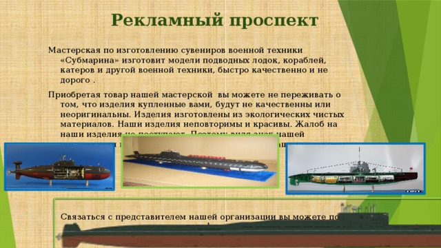 Рекламный проспект Мастерская по изготовлению сувениров военной техники «Субмарина» изготовит модели подводных лодок, кораблей, катеров и другой военной техники, быстро качественно и не дорого . Приобретая товар нашей мастерской вы можете не переживать о том, что изделия купленные вами, будут не качественны или неоригинальны. Изделия изготовлены из экологических чистых материалов. Наши изделия неповторимы и красивы. Жалоб на наши изделия не поступают. Поэтому видя знак нашей организации вы можете спокойно приобретать нашу продукцию. Связаться с представителем нашей организации вы можете по телефону 8 496 7 36 00 89 