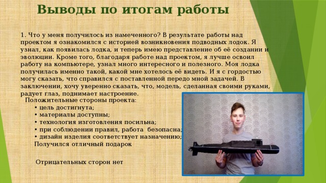 Выводы по итогам работы 1. Что у меня получилось из намеченного? В результате работы над проектом я ознакомился с историей возникновения подводных лодок. Я узнал, как появилась лодка, и теперь имею представление об её создании и эволюции. Кроме того, благодаря работе над проектом, я лучше освоил работу на компьютере, узнал много интересного и полезного. Моя лодка получилась именно такой, какой мне хотелось её видеть. И я с гордостью могу сказать, что справился с поставленной передо мной задачей. В заключении, хочу уверенно сказать, что, модель, сделанная своими руками, радует глаз, поднимает настроение. Положительные стороны проекта:  • цель достигнута;  • материалы доступны;  • технология изготовления посильна;  • при соблюдении правил, работа безопасна;  • дизайн изделия соответствует назначению;  Получился отличный подарок   Отрицательных сторон нет 