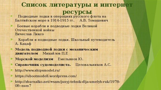 Список литературы и интернет ресурсы     Подводные лодки в операциях русского флота на Балтийском море в 1914-1915 гг. А.В. Томашевич   Боевые корабли и подводные лодки Великой Отечественной войны  Вячеслав Ликсо    Корабли и подводные лодки. Школьный путеводитель А. Кацаф Модель подводной лодки с механическим двигателем Михайлов П.Е Морской моделизм Емельянов Ю. Справочник судомоделиста. Целовальников А.С. http://www.shipsmodel.ru/ https://ubootmodell.wordpress.com/ http://zhurnalko.net/=sam/junyj-tehnik-dlja-umelyh-ruk/1978-08--num7 