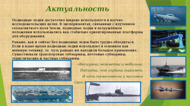 Актуальность Подводные лодки достаточно широко используются в научно-исследовательских целях. В экспериментах, связанных с изучением геомагнитного поля Земли, подводные лодки в погружённом положении использовались как стабильно ориентированные платформы для оборудования. Раньше, как и сейчас без подводных лодок было трудно обходиться. Если в наше время подводные лодки используют в основном как военную технику, то чуть раньше им находили большое применение. Существовали транспортные субмарины, почтовые субмарины, туристические и частные субмарины. «Бесшумна, незаметна и мобильна. Подлодка, что глубины охраняет, И хоть тяжеловесна и массивна Свой долг она примерно выполняет». 