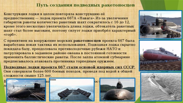 Путь создания подводных ракетоносцев   Конструкция лодки в целом повторяла конструкцию её предшественниц — лодок проекта 667А «Навага».Из-за увеличения габаритов ракеты количество ракетных шахт сократилось с 16 до 12, кроме этого несколько увеличилась длина лодки, обтекатель ракетных шахт стал более высоким, поэтому силуэт лодки приобрёл характерный «горб». С принятием на вооружение морских ракетоносцев проекта 667 была выработана новая тактика их использования. Подводная лодка скрытно покидала базу, преодолевала противолодочные рубежи НАТО и патрулировала в заданном районе океана в постоянной готовности применить баллистические ракеты. После залпа атомной субмарине предписывалось атаковать противника торпедным оружием. Подводные лодки проекта 667  стали основой ядерных сил СССР . Они совершили более 600 боевых походов, проведя под водой в общей сложности свыше 125 лет. В настоящее время на вооружении ВМФ России состоят подводные лодки 13 проектов. 