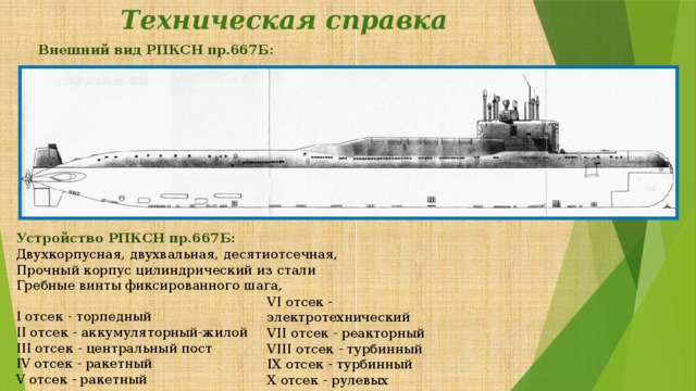 Техническая справка   Внешний вид РПКСН пр.667Б:   Устройство РПКСН пр.667Б:  Двухкорпусная, двухвальная, десятиотсечная, Прочный корпус цилиндрический из стали  Гребные винты фиксированного шага, I отсек - торпедный  II отсек - аккумуляторный-жилой  III отсек - центральный пост  IV отсек - ракетный  V отсек - ракетный    VI отсек - электротехнический  VII отсек - реакторный  VIII отсек - турбинный  IX отсек - турбинный  X отсек - рулевых механизмов 