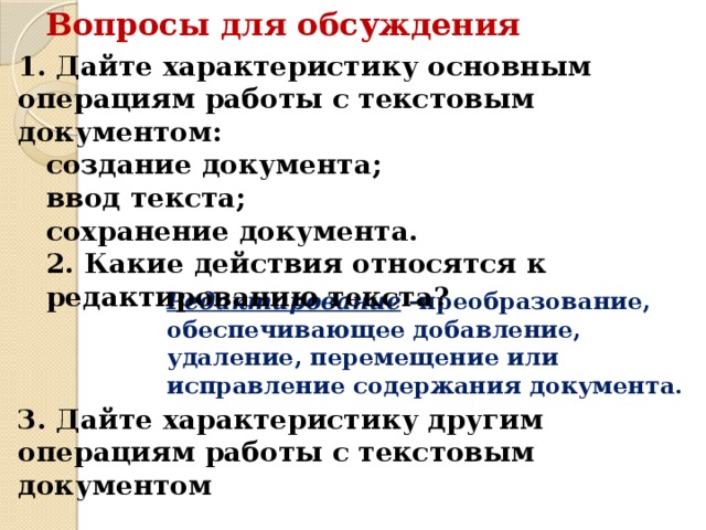 Вопросы для обсуждения 1. Дайте характеристику основным операциям работы с текстовым документом: создание документа; ввод текста; сохранение документа. 2. Какие действия относятся к редактированию текста? Редактирование -преобразование, обеспечивающее добавление, удаление, перемещение или исправление содержания документа. 3. Дайте характеристику другим операциям работы с текстовым документом 