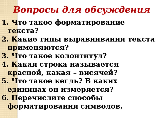 Вопросы для обсуждения 1. Что такое форматирование текста? 2. Какие типы выравнивания текста применяются? 3. Что такое колонтитул? 4. Какая строка называется красной, какая – висячей? 5. Что такое кегль? В каких единицах он измеряется? 6. Перечислите способы форматирования символов. 