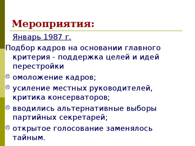 Мероприятия:  Январь 1987 г.  Подбор кадров на основании главного критерия - поддержка целей и идей перестройки омоложение кадров; усиление местных руководителей, критика консерваторов; вводились альтернативные выборы партийных секретарей; открытое голосование заменялось тайным. 