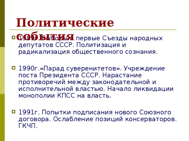 Политические события 1989г. Выборы и первые Съезды народных депутатов СССР. Политизация и радикализация общественного сознания.  1990г.«Парад суверенитетов». Учреждение поста Президента СССР. Нарастание противоречий между законодательной и исполнительной властью. Начало ликвидации монополии КПСС на власть.  1991г. Попытки подписания нового Союзного договора. Ослабление позиций консерваторов. ГКЧП.  