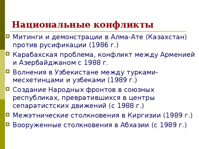 Национальные конфликты Митинги и демонстрации в Алма-Ате (Казахстан) против русификации (1986 г.) Карабахская проблема, конфликт между Арменией и Азербайджаном с 1988 г. Волнения в Узбекистане между турками-месхетинцами и узбеками (1989 г.) Создание Народных фронтов в союзных республиках, превратившихся в центры сепаратистских движений (с 1988 г.) Межэтнические столкновения в Киргизии (1989 г.) Вооруженные столкновения в Абхазии (с 1989 г.) 