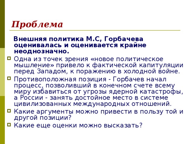 Проблема   Внешняя политика М.С, Горбачева оценивалась и оценивается крайне неоднозначно.  Одна из точек зрения «новое политическое мышление» привело к фактической капитуляции перед Западом, к поражению в холодной войне. Противоположная позиция - Горбачев начал процесс, позволивший в конечном счете всему миру избавиться от угрозы ядерной катастрофы, а России - занять достойное место в системе цивилизованных международных отношений. Какие аргументы можно привести в пользу той и другой позиции? Какие еще оценки можно высказать? 
