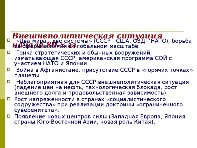 Внешнеполитическая ситуация начала 80-х гг.    «Два мира - две системы» (СССР - США, ОВД - НАТО), борьба за сферы влияния в глобальном масштабе.  Гонка стратегических и обычных вооружений, изматывающая СССР, американская программа СОЙ с участием НАТО и Японии.  Война в Афганистане, присутствие СССР в «горячих точках» планеты.  Неблагоприятная для СССР внешнеполитическая ситуация (падение цен на нефть, технологическая блокада, рост внешнего долга и продовольственная зависимость). Рост напряженности в странах «социалистического содружества» при реализации доктрины «ограниченного суверенитета». Появление новых центров силы (Западная Европа, Япония, страны Юго-Восточной Азии, новая роль Китая). 