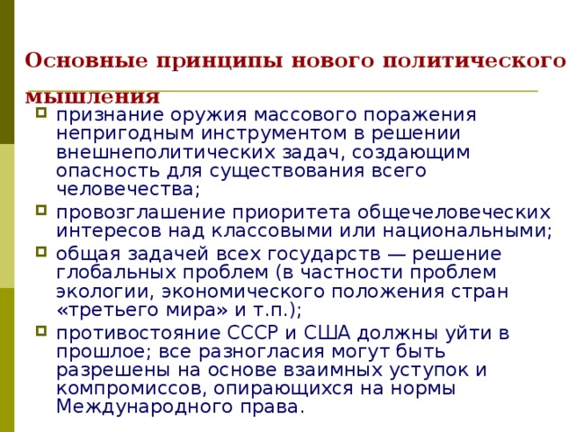 Основные принципы нового политического мышления  признание оружия массового поражения непригодным инструментом в решении внешнеполитических задач, создающим опасность для существования всего человечества; провозглашение приоритета общечеловеческих интересов над классовыми или национальными; общая задачей всех государств — решение глобальных проблем (в частности проблем экологии, экономического положения стран «третьего мира» и т.п.); противостояние СССР и США должны уйти в прошлое; все разногласия могут быть разрешены на основе взаимных уступок и компромиссов, опирающихся на нормы Международного права. 