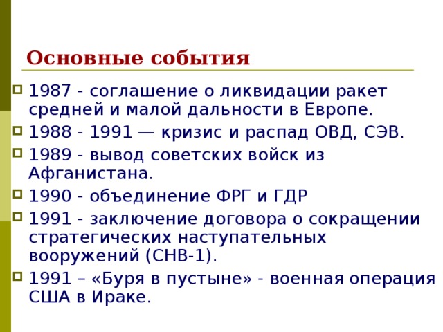 Основные события 1987 - соглашение о ликвидации ракет средней и малой дальности в Европе. 1988 - 1991 — кризис и распад ОВД, СЭВ. 1989 - вывод советских войск из Афганистана. 1990 - объединение ФРГ и ГДР 1991 - заключение договора о сокращении стратегических наступательных вооружений (СНВ-1). 1991 – «Буря в пустыне» - военная операция США в Ираке. 
