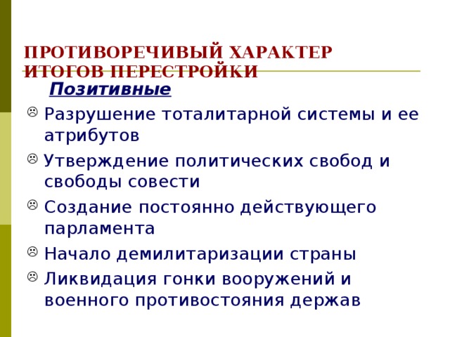 ПРОТИВОРЕЧИВЫЙ ХАРАКТЕР ИТОГОВ ПЕРЕСТРОЙКИ  Позитивные Разрушение тоталитарной системы и ее атрибутов Утверждение политических свобод и свободы совести Создание постоянно действующего парламента Начало демилитаризации страны Ликвидация гонки вооружений и военного противостояния держав 