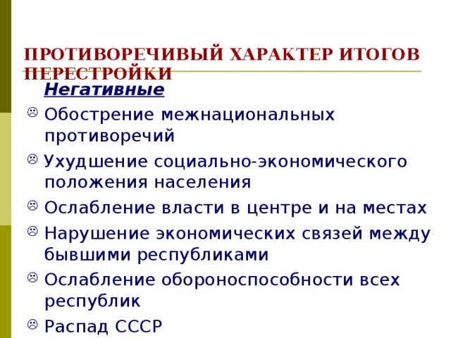 ПРОТИВОРЕЧИВЫЙ ХАРАКТЕР ИТОГОВ ПЕРЕСТРОЙКИ  Негативные Обострение межнациональных противоречий Ухудшение социально-экономического положения населения Ослабление власти в центре и на местах Нарушение экономических связей между бывшими республиками Ослабление обороноспособности всех республик Распад СССР 