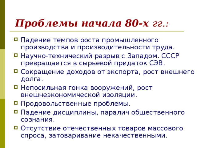 Проблемы начала 80-х гг.: Падение темпов роста промышленного производства и производительности труда. Научно-технический разрыв с Западом. СССР превращается в сырьевой придаток СЭВ. Сокращение доходов от экспорта, рост внешнего долга. Непосильная гонка вооружений, рост внешнеэкономической изоляции. Продовольственные проблемы. Падение дисциплины, паралич общественного сознания. Отсутствие отечественных товаров массового спроса, затоваривание некачественными. 