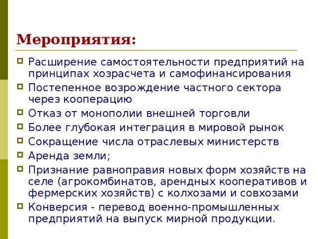 Мероприятия: Расширение самостоятельности предприятий на принципах хозрасчета и самофинансирования Постепенное возрождение частного сектора через кооперацию Отказ от монополии внешней торговли Более глубокая интеграция в мировой рынок Сокращение числа отраслевых министерств Аренда земли; Признание равноправия новых форм хозяйств на селе (агрокомбинатов, арендных кооперативов и фермерских хозяйств) с колхозами и совхозами Конверсия - перевод военно-промышленных предприятий на выпуск мирной продукции. 