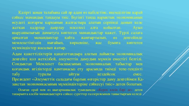  Қазіргі заман талабына сай әр адам өз қабілетіне, икемділігіне қарай сәйкес мамандық таңдауы тиіс. Бүгінгі танда нарықтық экономиканың өсудегі жоғарғы қарқынын жалғастыра алатын серпінді дамып келе жатқан кадрлар даярлау мәселесі алға қойылған.  Ауыл шаруашылығын дамытуға көптеген мамандықтар қажет. Түрлі салаға арналған мамандықтар қайта жаңғыртылып, өз деңгейінде мемлекетіміздің нығайып, көркеюіне, жас буынға көптеген мүмкіндіктер жасалып жатыр. Адам қажеттіліктерін қанағаттандыра алатын лайықты экономикалық деңгейге қол жеткізбей, әлеуметтік дамудың мүмкін еместігі белгілі. Сондықтан Мемлекет басшысының экономикалық табыстар мен қоғамдық игіліктерді қамтамасыз ету арасында тиімді тепе-теңдікті табу туралы айтуы кездейсоқ емес.  Президент «Әлеу­меттік саладағы барлық өзгерістер даму деңгейі­мен Қа­зақстан экономикасының мүмкін­діктеріне сәйкесуі тиіс» деген болатын.  Осыған орай мен өз шығармашылық туындымды «Керек кәсіп бәрі де» деген тақырыпта кәсіби мамандықтарға сәйкес суреттер галлереясымен таныстырғым келеді 