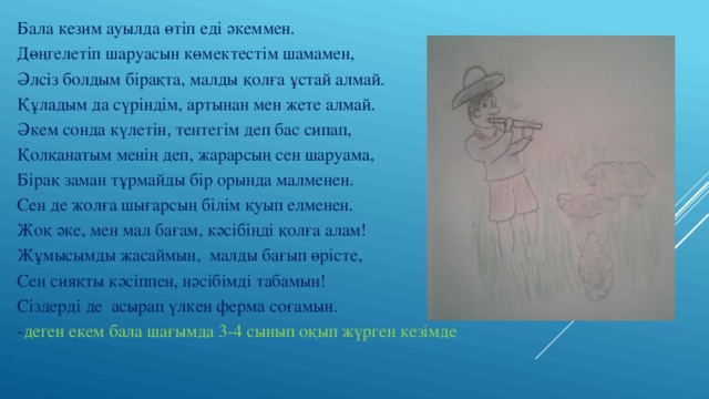 Бала кезим ауылда өтіп еді әкеммен. Дөңгелетіп шаруасын көмектестім шамамен, Әлсіз болдым бірақта, малды қолға ұстай алмай. Құладым да сүріндім, артынан мен жете алмай. Әкем сонда күлетін, тентегім деп бас сипап, Қолқанатым менің деп, жарарсың сен шаруама, Бірақ заман тұрмайды бір орында малменен. Сен де жолға шығарсың білім қуып елменен. Жоқ әке, мен мал бағам, кәсібіңді қолға алам! Жұмысымды жасаймын, малды бағып өрісте, Сен сияқты кәсіппен, нәсібімді табамын! Сіздерді де асырап үлкен ферма соғамын.  - деген екем бала шағымда 3-4 сынып оқып жүрген кезімде 