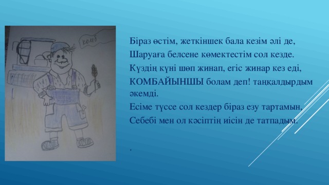 Біраз өстім, жеткіншек бала кезім әлі де, Шаруаға белсене көмектестім сол кезде. Күздің күні шөп жинап, егіс жинар кез еді, КОМБАЙЫНШЫ болам деп! таңқалдырдым әкемді. Есіме түссе сол кездер біраз езу тартамын, Себебі мен ол кәсіптің иісін де татпадым. . 