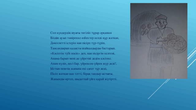Сол күндердің шуағы төгіліп тұрар әрқашан Біздің ауыл төңірекке өзбектер келді құр жатқан, Дөңгелетті істерін нан пісірп түр-түрін, Тамсандырып қазақты шайқалдырды бастарын. «Кәсіптің түбі нәсіп» деп, нан пісіргім келгені, Анама барып мені де үйретші дедім кәсіпке. Анам күліп, несі бар, үйренсең-үйрен жүр деді!, Ыстың пештің жанына екі сағат тұр деді, Пісіп жатқан нан тәтті, бірақ тандыр ыстығы, Жанымды өртеп, шыдатпай үйге қарай жүгіртті. 