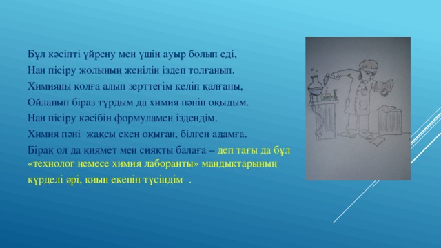 Бұл кәсіпті үйрену мен үшін ауыр болып еді, Нан пісіру жолының женілін іздеп толғанып. Химияны қолға алып зерттегім келіп қалғаны, Ойланып біраз тұрдым да химия пәнін оқыдым. Нан пісіру кәсібін формуламен іздендім. Химия пәні жақсы екен оқыған, білген адамға. Бірақ ол да қиямет мен сияқты балаға – деп тағы да бұл «технолог немесе химия лаборанты» мандықтарының күрделі әрі, қиын екенін түсіндім . 